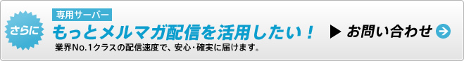 さらにもっとメルマガ配信を活用したい！業界No.1クラスの配信速度で、安心・確実に届けます。お問い合わせ