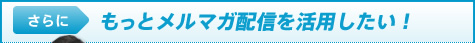 さらにもっとメルマガ配信を活用したい！