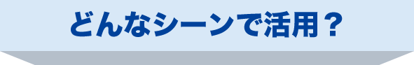 どんなシーンで活用？