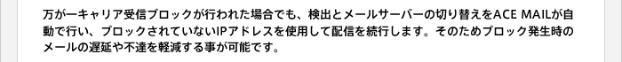 万が一キャリア受信ブロックが行われた場合でも、検出とメールサーバーの切り替えをACE MAILが自動で行い、ブロックされていないIPアドレスを使用して配信を続行します。そのためブロック発生時のメールの遅延や不達を軽減する事が可能です。