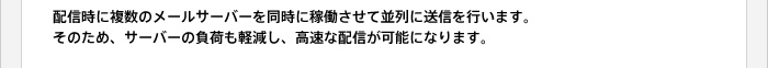 配信時に複数のメールサーバーを同時に稼働させて並列に送信を行います。そのため、サーバーの負荷も軽減し、高速な配信が可能になります。