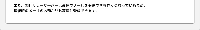 また、弊社リレーサーバーは高速でメールを受信できる作りになっているため、接続時のメールのお預かりも高速に受信できます。